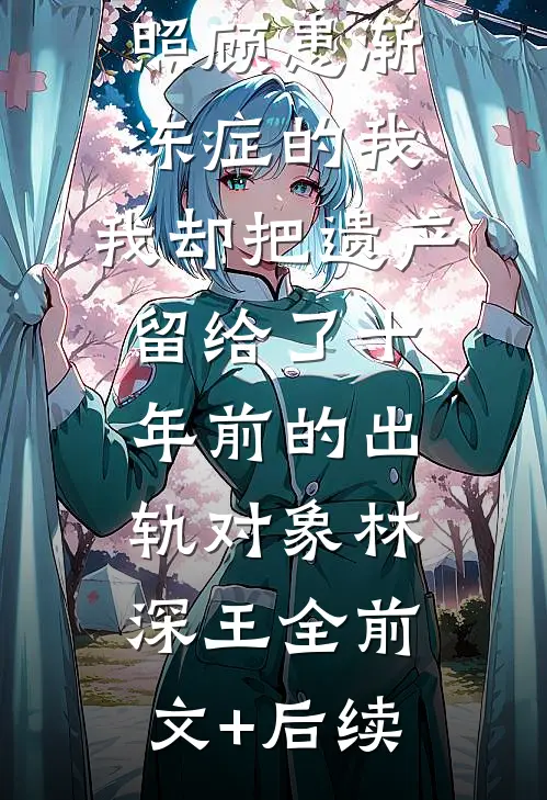 前夫跑滴滴照顾患渐冻症的我，我却把遗产留给了十年前的出轨对象林深王全前文+后续