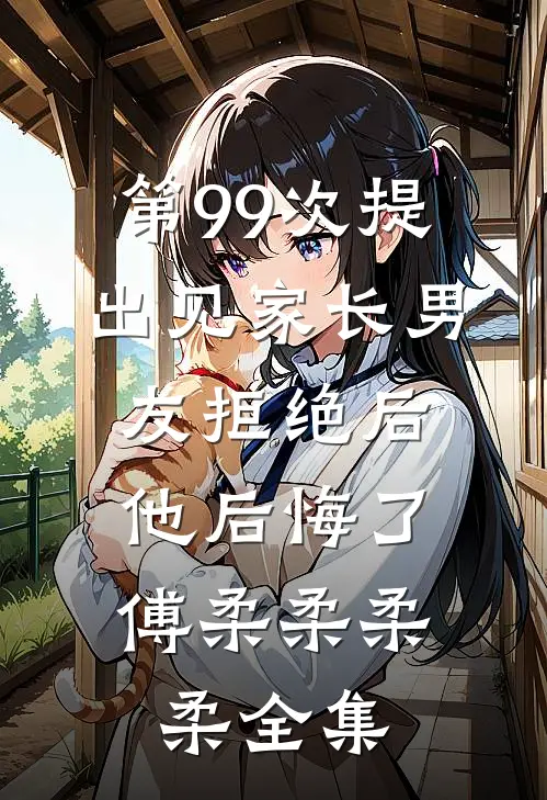 第99次提出见家长男友拒绝后，他后悔了傅柔柔柔柔全集