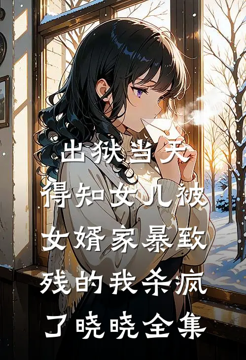 出狱当天，得知女儿被女婿家暴致残的我杀疯了晓晓全集