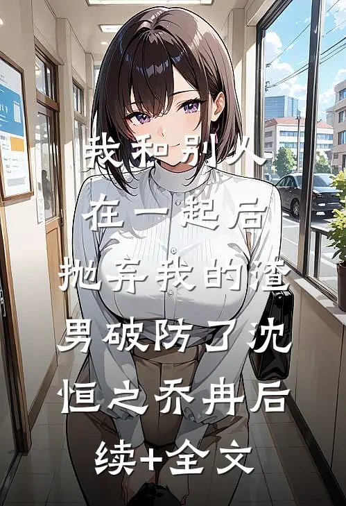 我和别人在一起后，抛弃我的渣男破防了沈恒之乔冉后续+全文