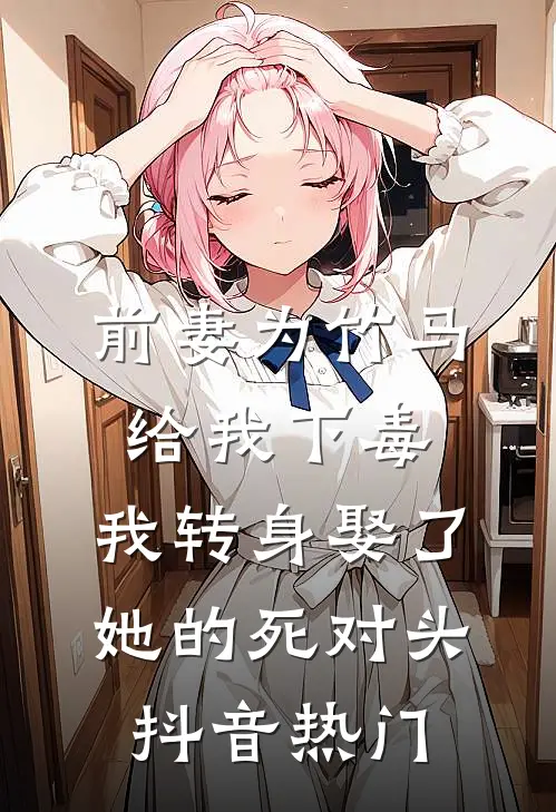 前妻为竹马给我下毒，我转身娶了她的死对头抖音热门