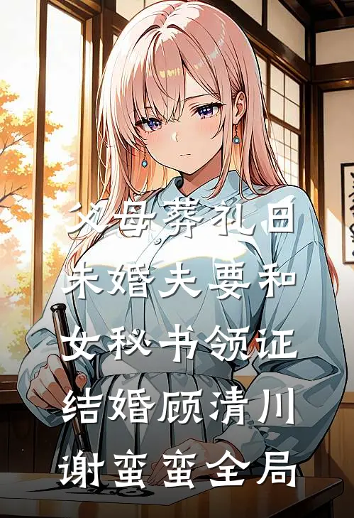 父母葬礼日，未婚夫要和女秘书领证结婚顾清川谢蛮蛮全局