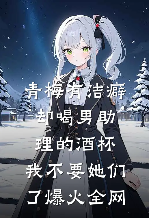 青梅有洁癖却喝男助理的酒杯，我不要她们了爆火全网
