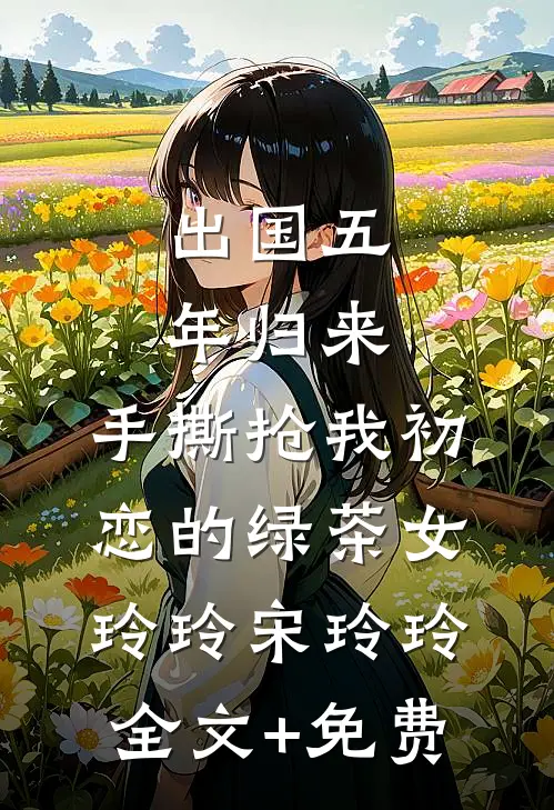出国五年归来，手撕抢我初恋的绿茶女玲玲宋玲玲全文+免费