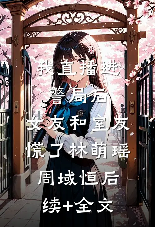 我直播进警局后，女友和室友慌了林萌瑶周域恒后续+全文