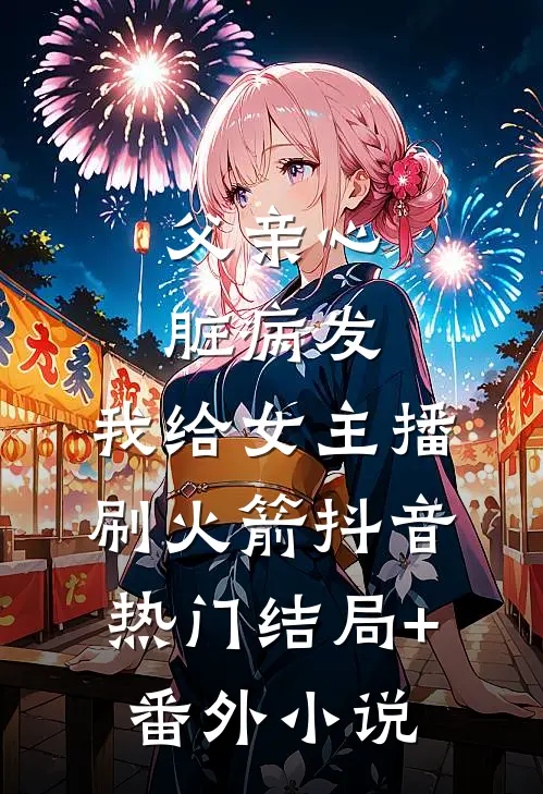 父亲心脏病发，我给女主播刷火箭抖音热门结局+番外小说