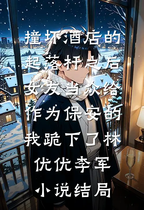 撞坏酒店的起落杆之后，女友当众给作为保安的我跪下了林优优李军小说结局