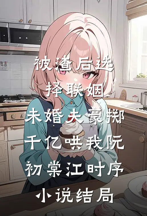 被渣后选择联姻，未婚夫豪掷千亿哄我阮初棠江时序小说结局