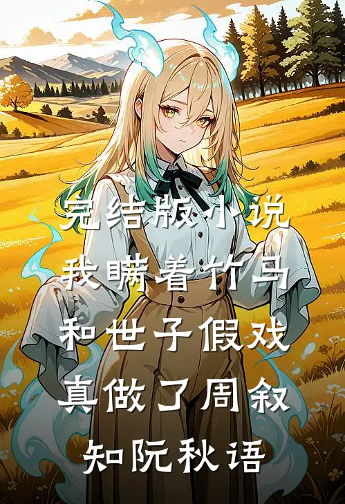 完结版小说我瞒着竹马，和世子假戏真做了周叙知阮秋语