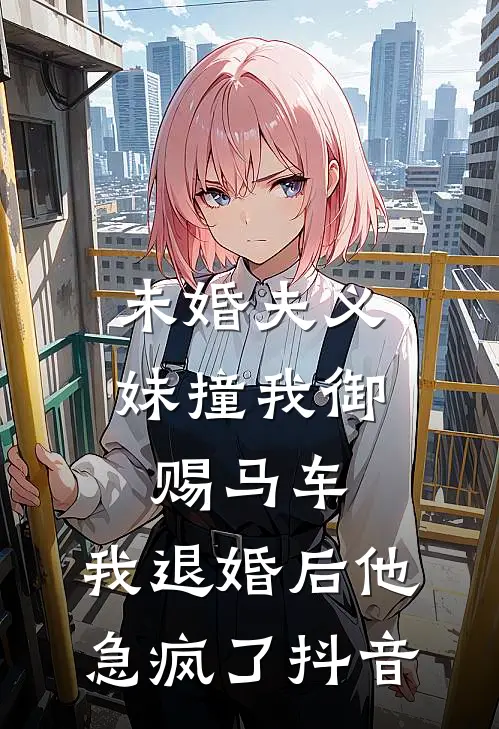 未婚夫义妹撞我御赐马车，我退婚后他急疯了抖音