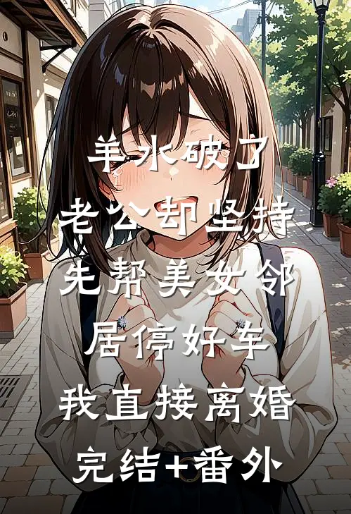 羊水破了，老公却坚持先帮美女邻居停好车，我直接离婚完结+番外