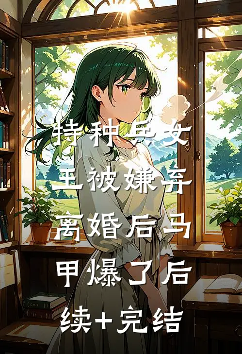 特种兵女王被嫌弃，离婚后马甲爆了后续+完结