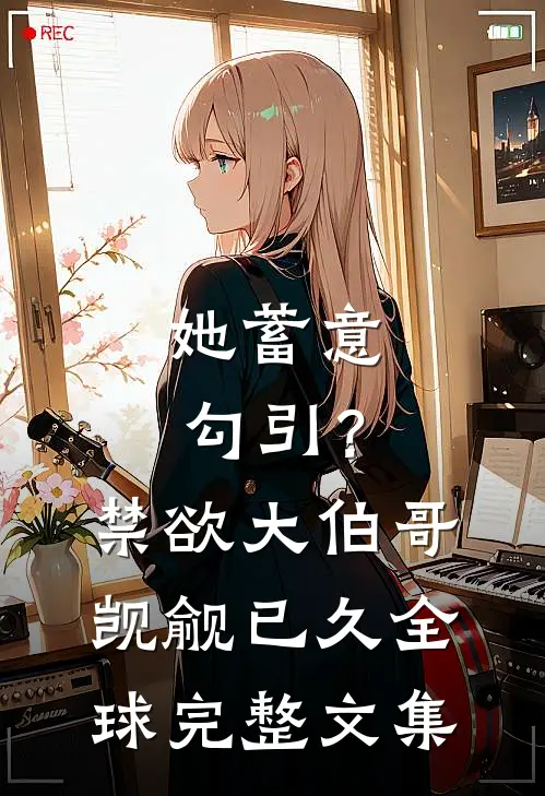 她蓄意勾引？禁欲大伯哥觊觎已久全球完整文集