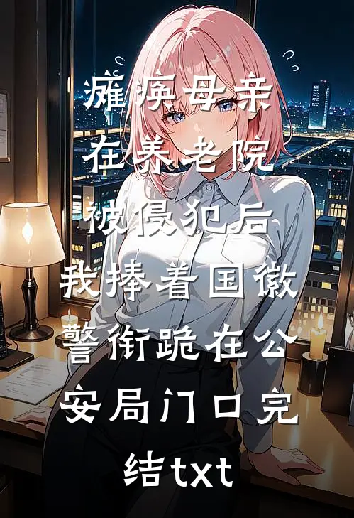 瘫痪母亲在养老院被侵犯后，我捧着国徽警衔跪在公安局门口完结txt