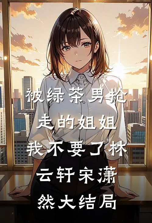 被绿茶男抢走的姐姐，我不要了林云轩宋潇然大结局