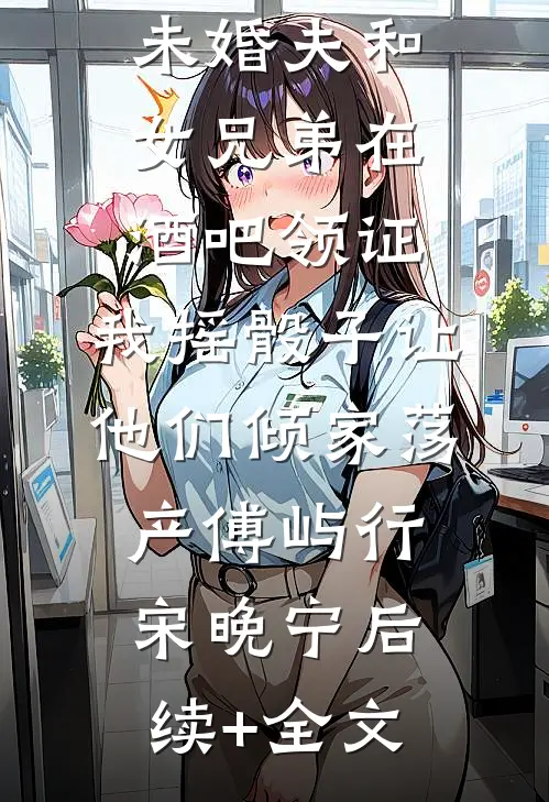 未婚夫和女兄弟在酒吧领证，我摇骰子让他们倾家荡产傅屿行宋晚宁后续+全文