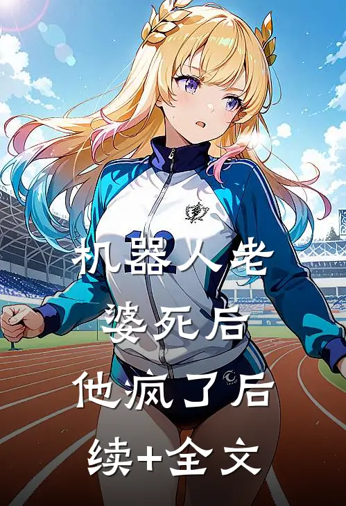 机器人老婆死后，他疯了后续+全文