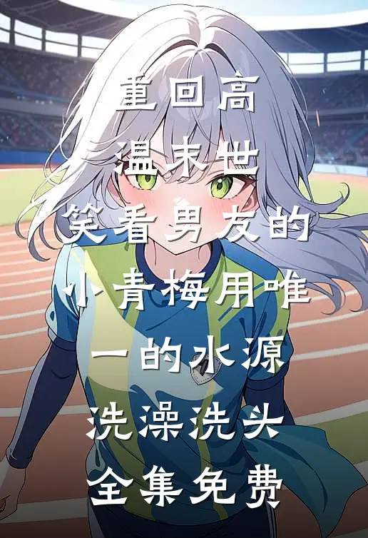 重回高温末世，笑看男友的小青梅用唯一的水源洗澡洗头全集免费