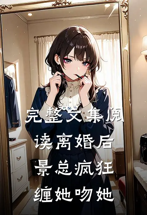 完整文集阅读离婚后，景总疯狂缠她吻她