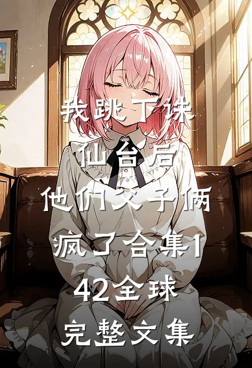 我跳下诛仙台后，他们父子俩疯了合集142全球完整文集