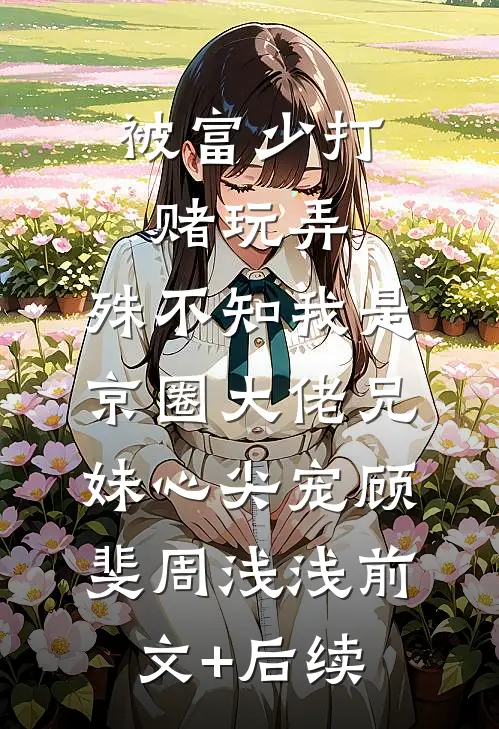被富少打赌玩弄，殊不知我是京圈大佬兄妹心尖宠顾斐周浅浅前文+后续