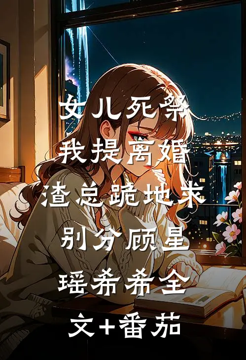 女儿死祭我提离婚，渣总跪地求别分顾星瑶希希全文+番茄