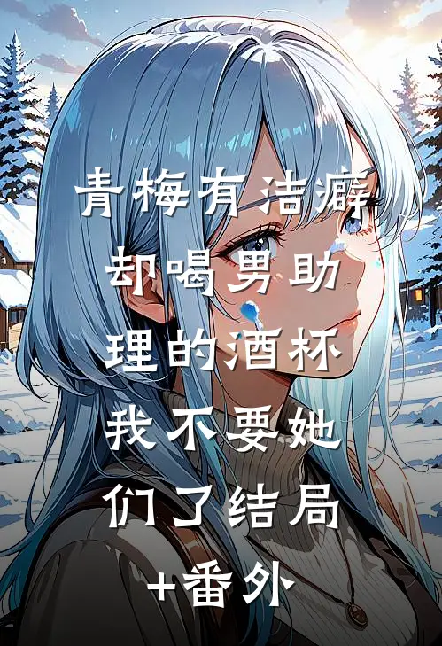青梅有洁癖却喝男助理的酒杯，我不要她们了结局+番外