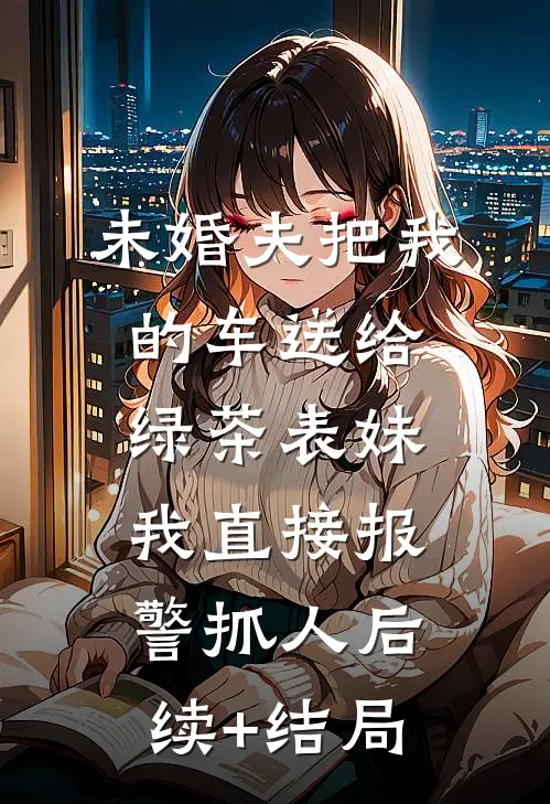 未婚夫把我的车送给绿茶表妹，我直接报警抓人后续+结局