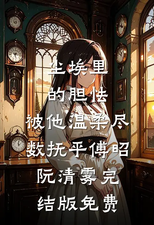 尘埃里的胆怯，被他温柔尽数抚平傅昭阮清雾完结版免费