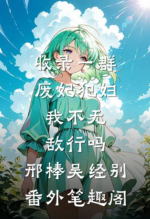 收录一群废妃犯妇，我不无敌行吗：邢棒吴经别番外笔趣阁