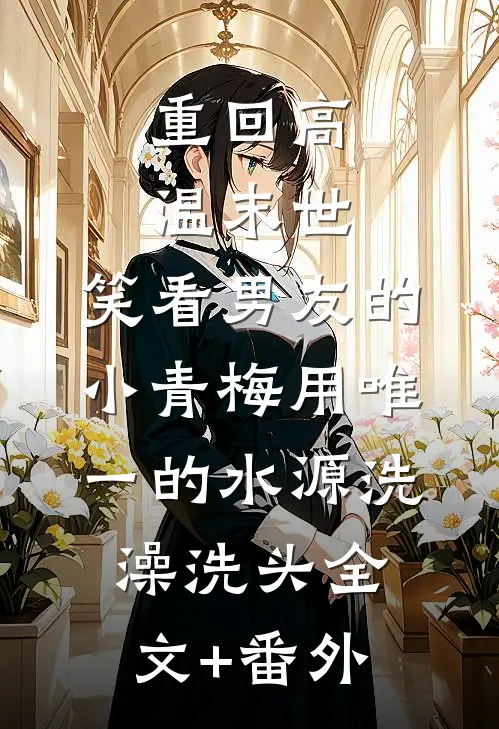 重回高温末世，笑看男友的小青梅用唯一的水源洗澡洗头全文+番外