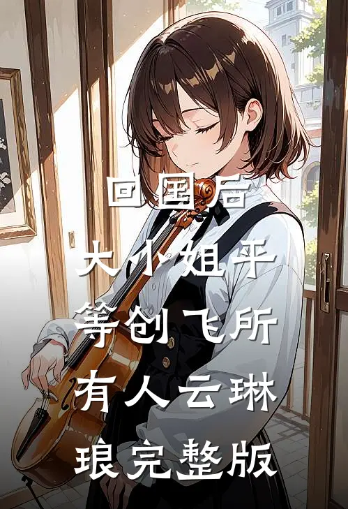 回国后，大小姐平等创飞所有人云琳琅完整版