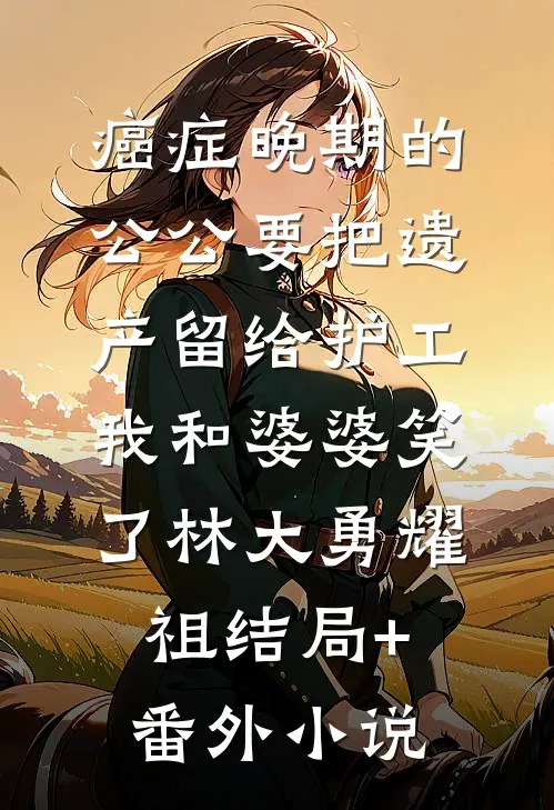 癌症晚期的公公要把遗产留给护工，我和婆婆笑了林大勇耀祖结局+番外小说