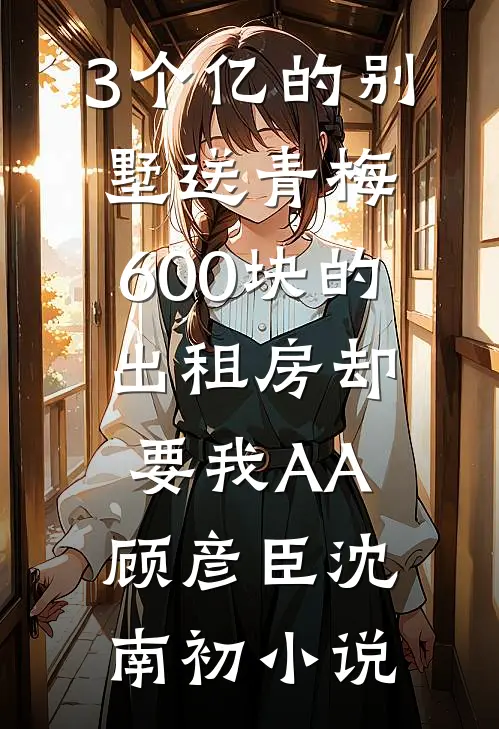3个亿的别墅送青梅，600块的出租房却要我AA顾彦臣沈南初小说