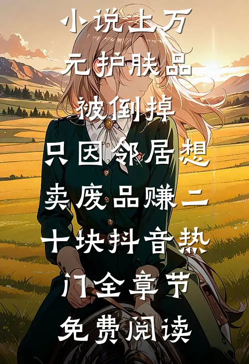 小说上万元护肤品被倒掉，只因邻居想卖废品赚二十块抖音热门全章节免费阅读