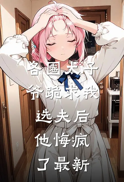 各圈太子爷跪求我选夫后，他悔疯了最新