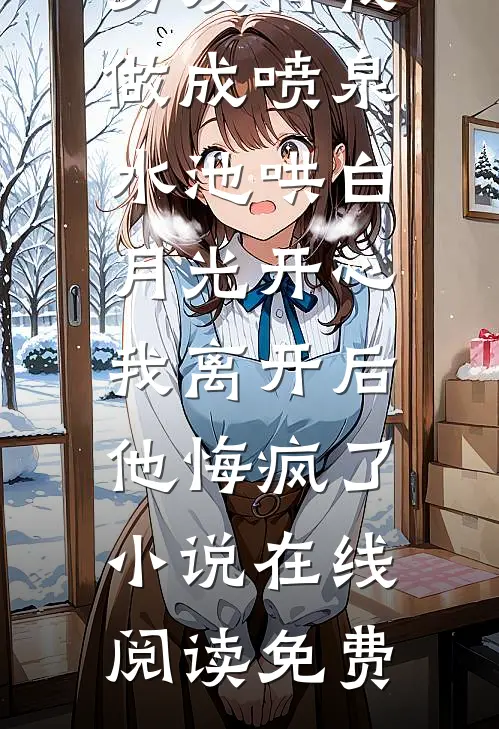 男友将我做成喷泉水池哄白月光开心，我离开后他悔疯了小说在线阅读免费