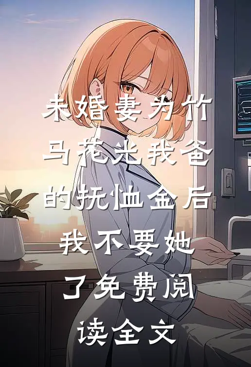 未婚妻为竹马花光我爸的抚恤金后，我不要她了免费阅读全文
