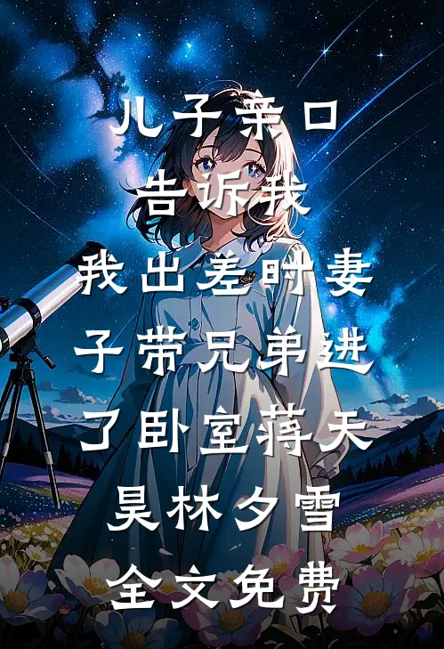 儿子亲口告诉我，我出差时妻子带兄弟进了卧室蒋天昊林夕雪全文免费