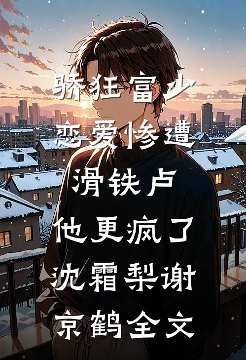 骄狂富少恋爱惨遭滑铁卢，他更疯了沈霜梨谢京鹤全文