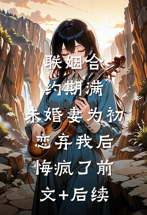 联姻合约期满，未婚妻为初恋弃我后悔疯了前文+后续