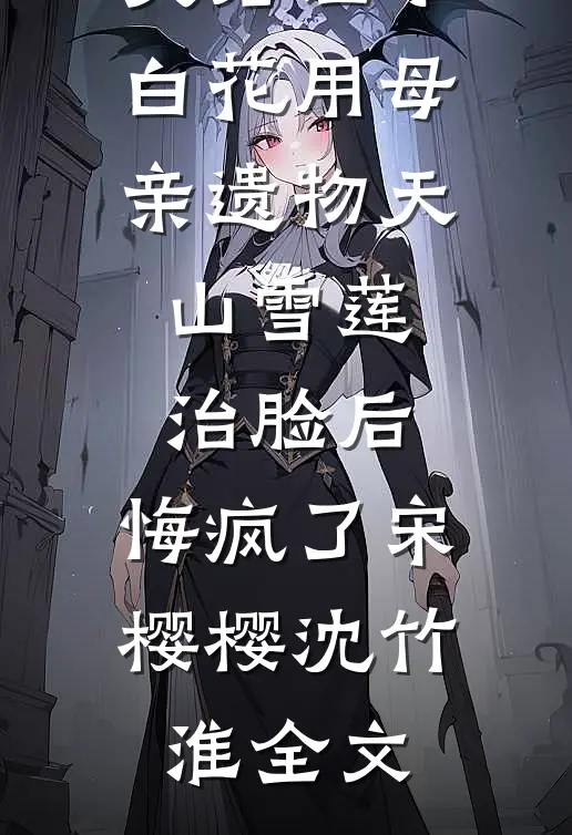 夫君让小白花用母亲遗物天山雪莲治脸后，悔疯了宋樱樱沈竹淮全文