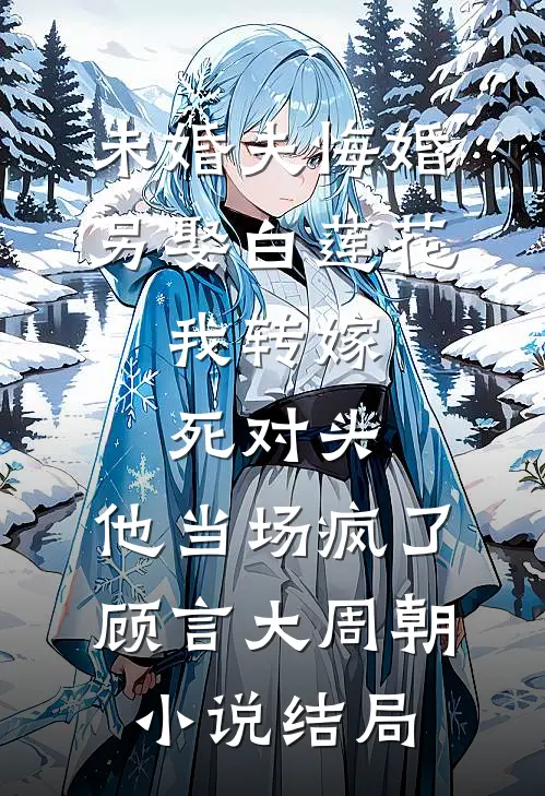未婚夫悔婚另娶白莲花，我转嫁死对头，他当场疯了顾言大周朝小说结局