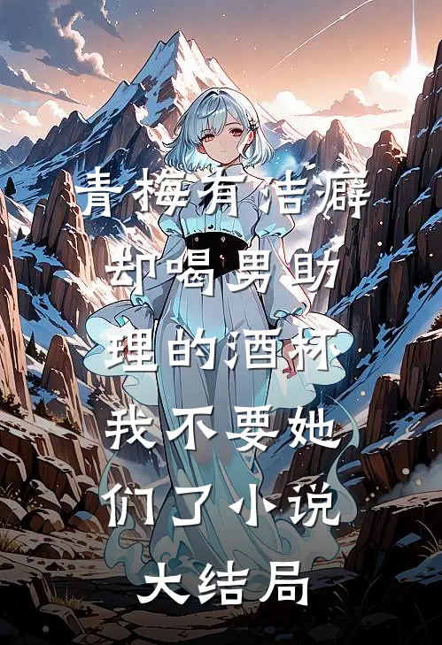 青梅有洁癖却喝男助理的酒杯，我不要她们了小说大结局