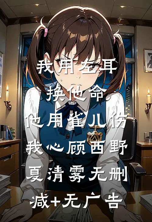 我用左耳换他命，他用雀儿伤我心顾西野夏清雾无删减+无广告