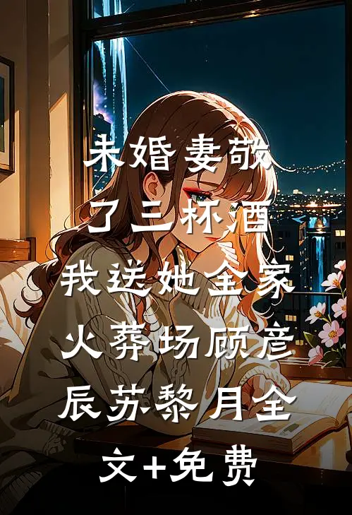 未婚妻敬了三杯酒，我送她全家火葬场顾彦辰苏黎月全文+免费