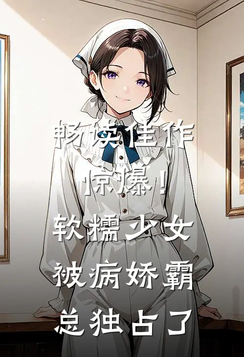 畅读佳作惊爆！软糯少女被病娇霸总独占了