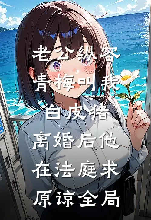 老公纵容青梅叫我白皮猪，离婚后他在法庭求原谅全局