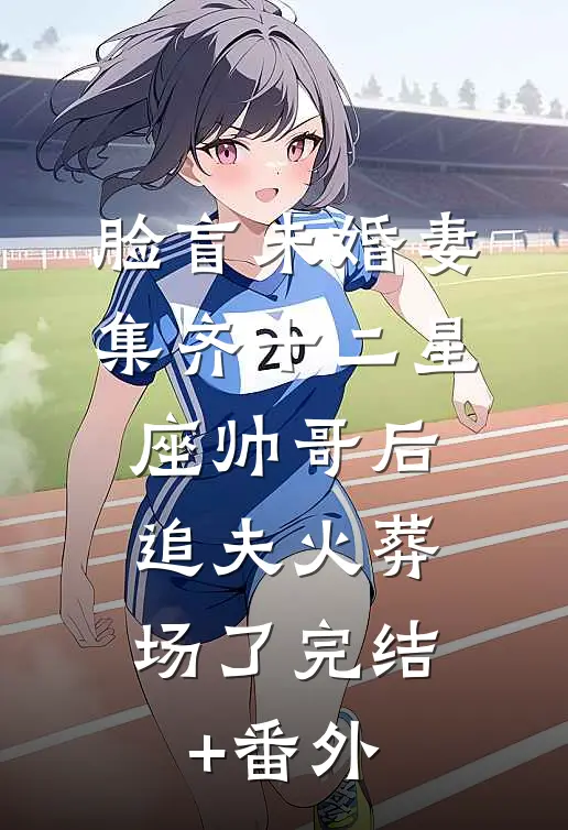 脸盲未婚妻集齐十二星座帅哥后，追夫火葬场了完结+番外