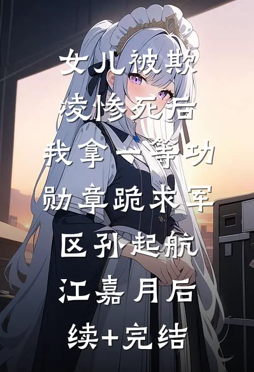 女儿被欺凌惨死后，我拿一等功勋章跪求军区孙起航江嘉月后续+完结